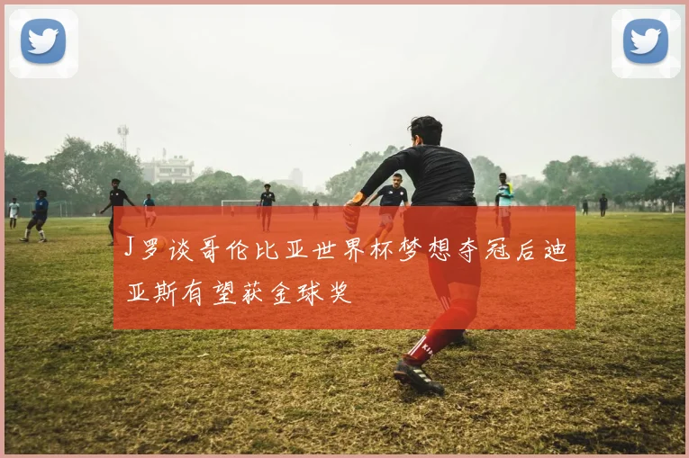 J罗谈哥伦比亚世界杯梦想夺冠后迪亚斯有望获金球奖
