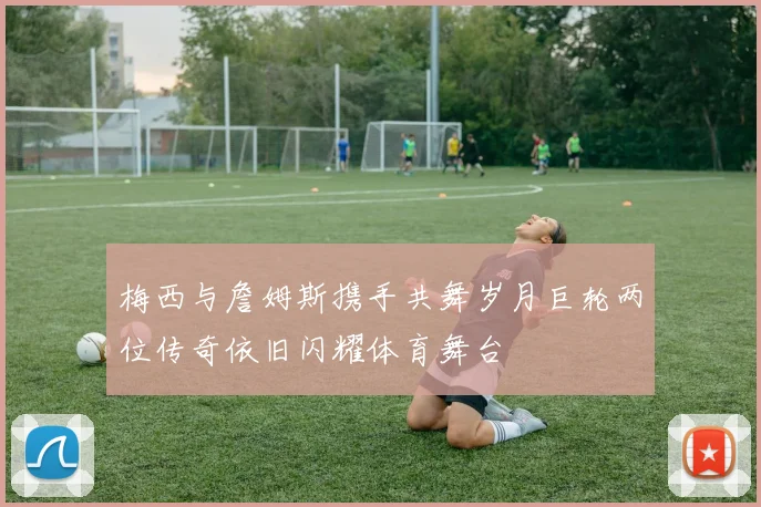 梅西与詹姆斯携手共舞岁月巨轮两位传奇依旧闪耀体育舞台