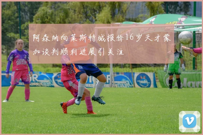 阿森纳向莱斯特城报价16岁天才蒙加谈判顺利进展引关注