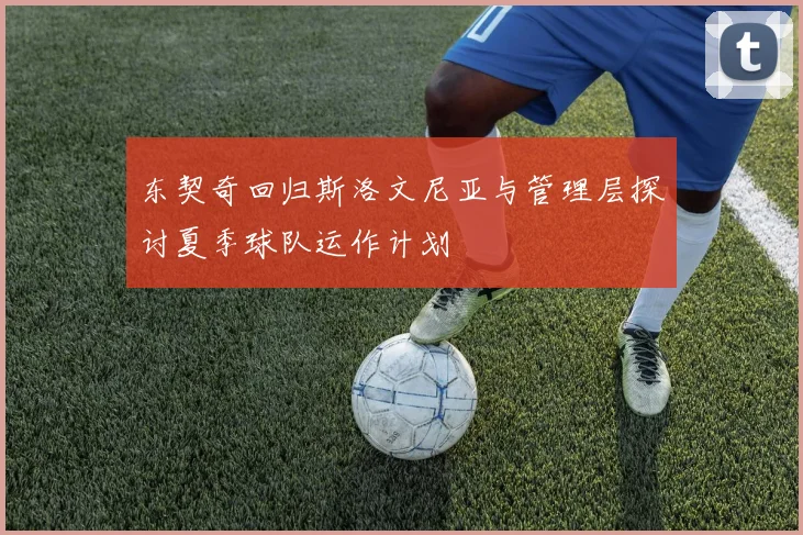东契奇回归斯洛文尼亚与管理层探讨夏季球队运作计划