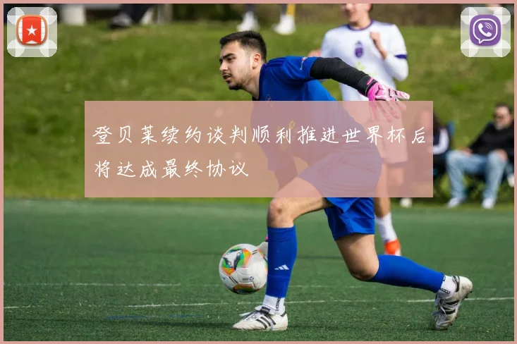 登贝莱续约谈判顺利推进世界杯后将达成最终协议