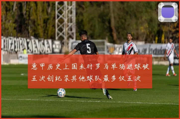 意甲历史上国米对罗马单场进球破五次创纪录其他球队最多仅五次