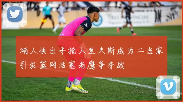 湖人快出手抢人里夫斯成为二当家引发篮网活塞老鹰争夺战