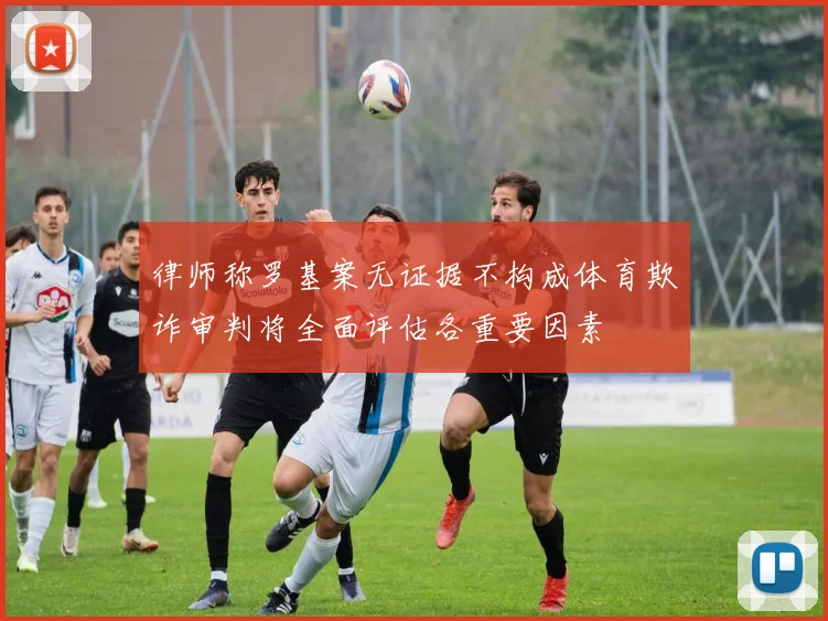 律师称罗基案无证据不构成体育欺诈审判将全面评估各重要因素