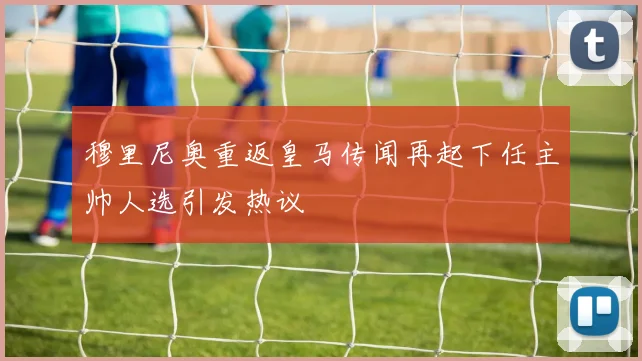 穆里尼奥重返皇马传闻再起下任主帅人选引发热议