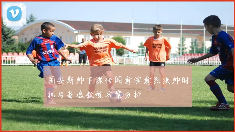 国安新帅下课传闻愈演愈烈换帅时机与备选教练方案分析