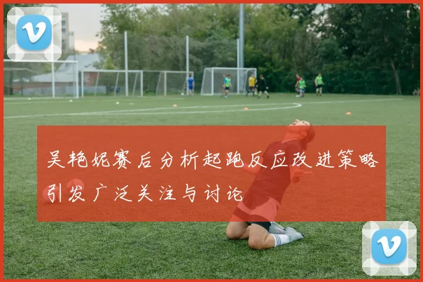 吴艳妮赛后分析起跑反应改进策略引发广泛关注与讨论