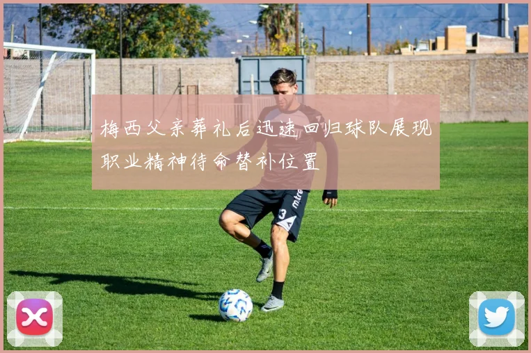梅西父亲葬礼后迅速回归球队展现职业精神待命替补位置