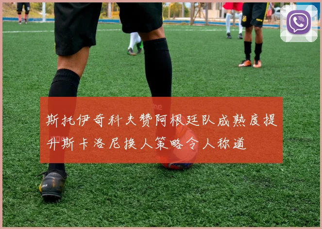 斯托伊奇科夫赞阿根廷队成熟度提升斯卡洛尼换人策略令人称道