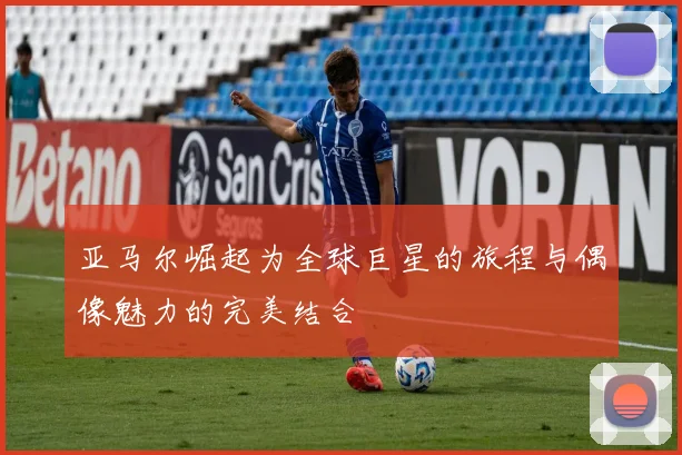 亚马尔崛起为全球巨星的旅程与偶像魅力的完美结合