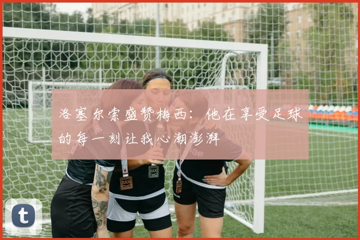 洛塞尔索盛赞梅西：他在享受足球的每一刻让我心潮澎湃