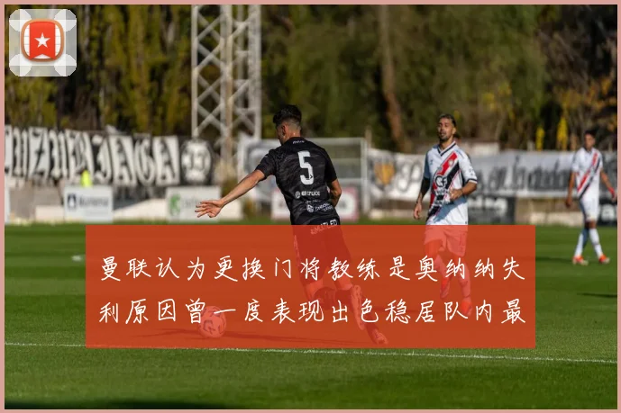 曼联认为更换门将教练是奥纳纳失利原因曾一度表现出色稳居队内最佳