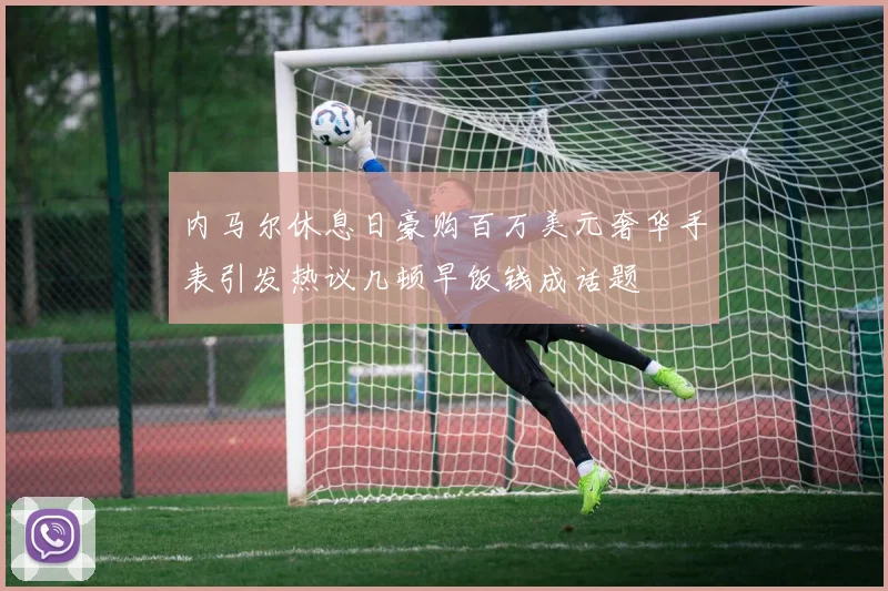 内马尔休息日豪购百万美元奢华手表引发热议几顿早饭钱成话题