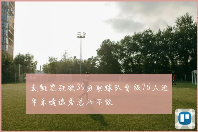 麦凯恩狂砍39分助球队晋级76人近年乐透选秀总和不敌