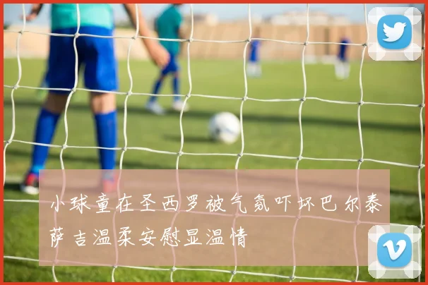 小球童在圣西罗被气氛吓坏巴尔泰萨吉温柔安慰显温情