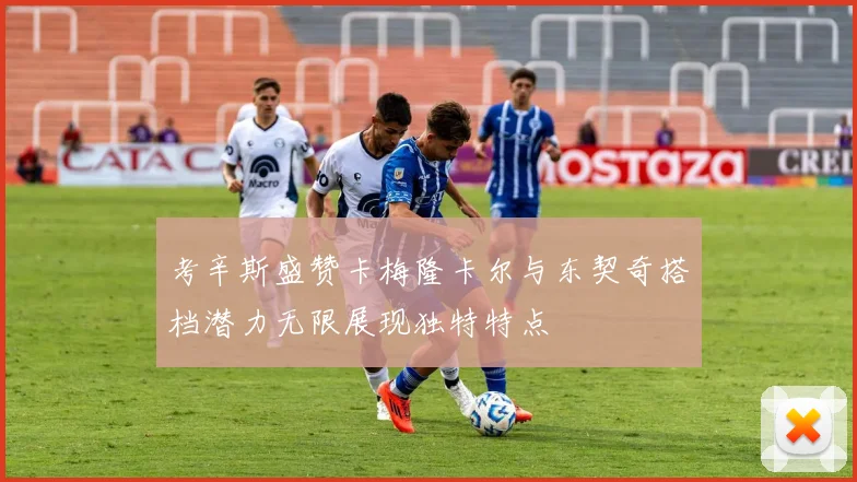 考辛斯盛赞卡梅隆卡尔与东契奇搭档潜力无限展现独特特点