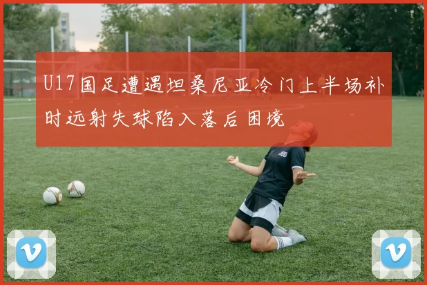 U17国足遭遇坦桑尼亚冷门上半场补时远射失球陷入落后困境
