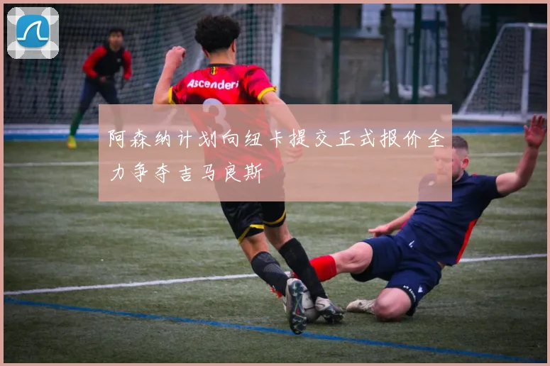 阿森纳计划向纽卡提交正式报价全力争夺吉马良斯