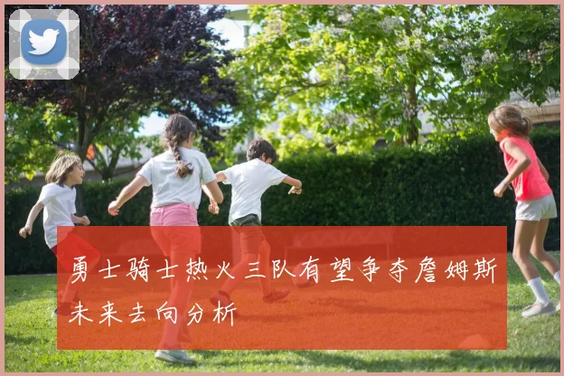 勇士骑士热火三队有望争夺詹姆斯未来去向分析