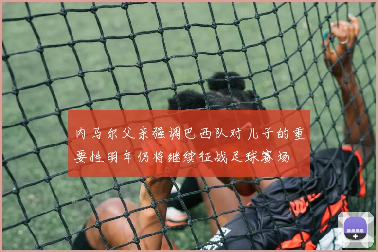 内马尔父亲强调巴西队对儿子的重要性明年仍将继续征战足球赛场