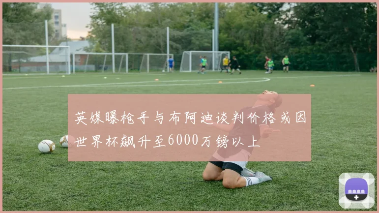 英媒曝枪手与布阿迪谈判价格或因世界杯飙升至6000万镑以上