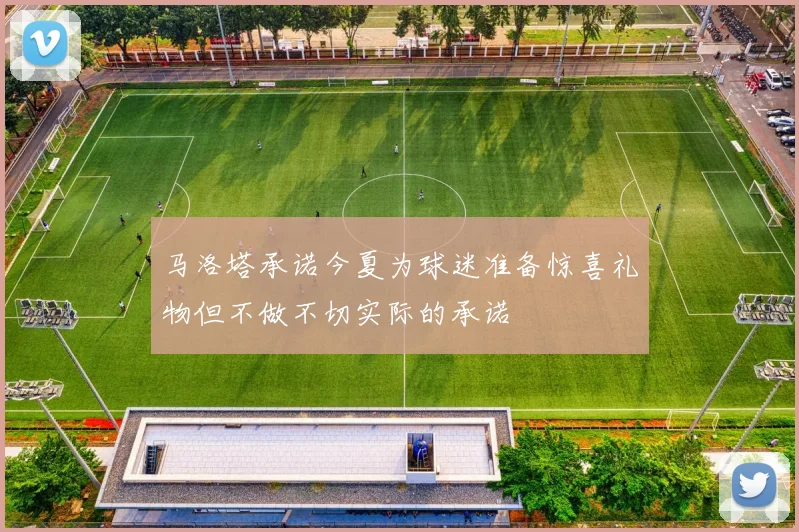 马洛塔承诺今夏为球迷准备惊喜礼物但不做不切实际的承诺