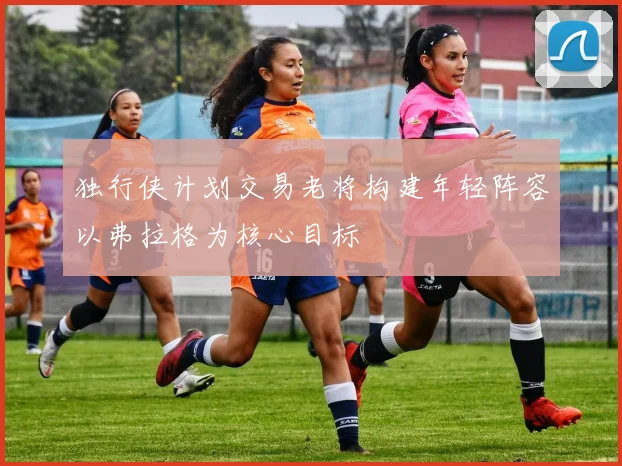 独行侠计划交易老将构建年轻阵容以弗拉格为核心目标